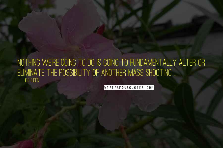 Joe Biden Quotes: Nothing we're going to do is going to fundamentally alter or eliminate the possibility of another mass shooting ...