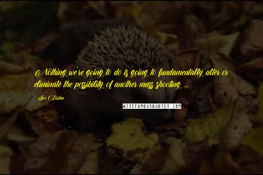 Joe Biden Quotes: Nothing we're going to do is going to fundamentally alter or eliminate the possibility of another mass shooting ...
