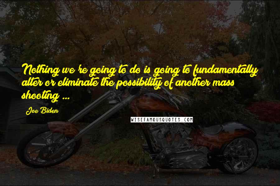 Joe Biden Quotes: Nothing we're going to do is going to fundamentally alter or eliminate the possibility of another mass shooting ...