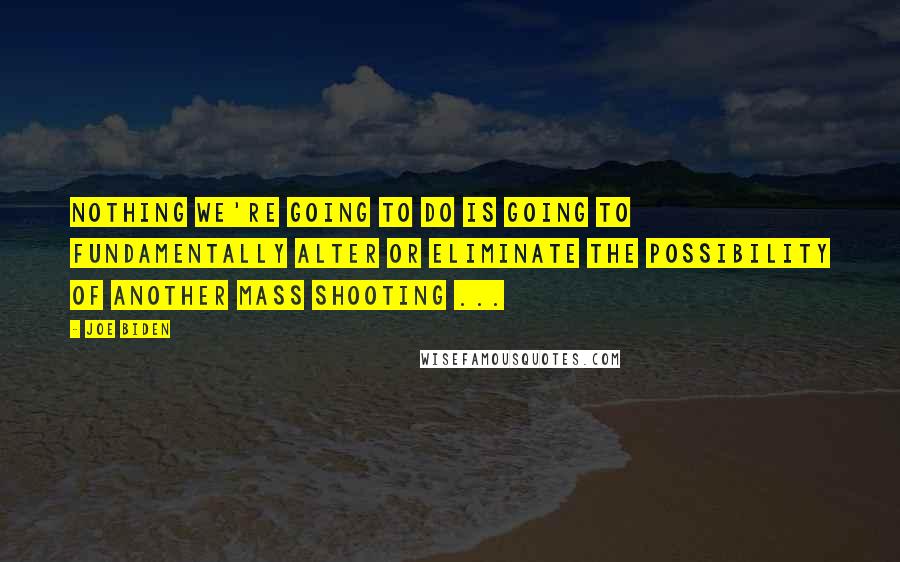 Joe Biden Quotes: Nothing we're going to do is going to fundamentally alter or eliminate the possibility of another mass shooting ...