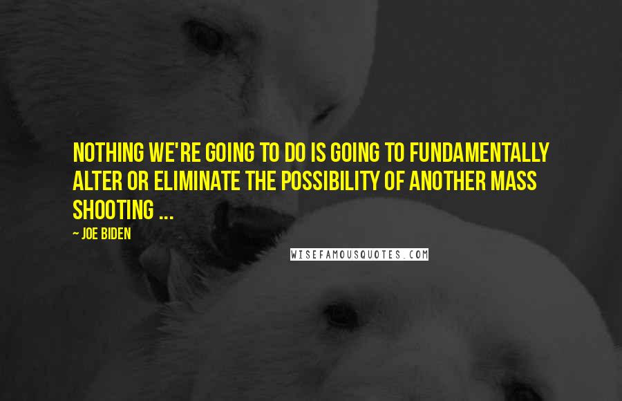 Joe Biden Quotes: Nothing we're going to do is going to fundamentally alter or eliminate the possibility of another mass shooting ...