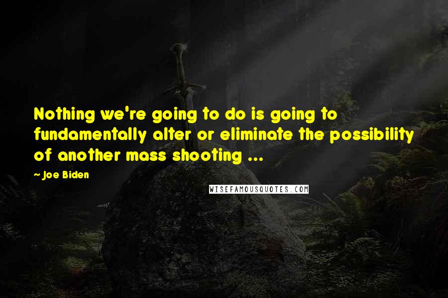 Joe Biden Quotes: Nothing we're going to do is going to fundamentally alter or eliminate the possibility of another mass shooting ...