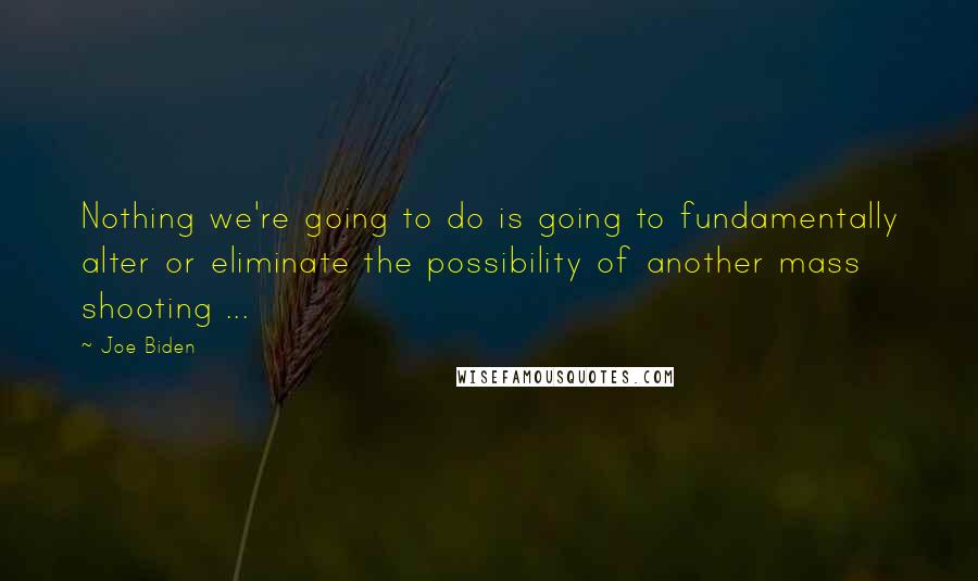 Joe Biden Quotes: Nothing we're going to do is going to fundamentally alter or eliminate the possibility of another mass shooting ...