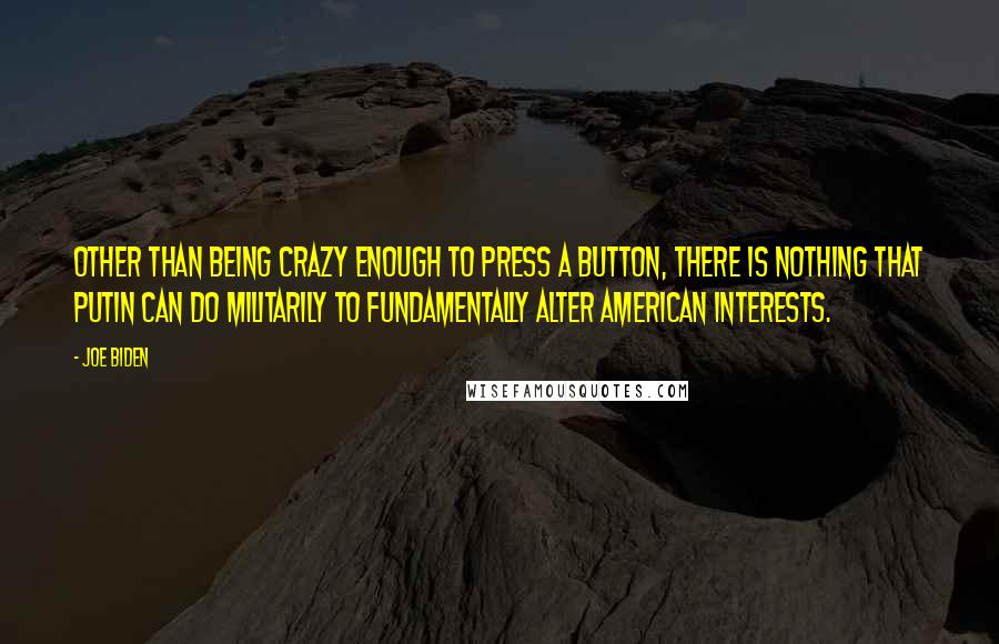 Joe Biden Quotes: Other than being crazy enough to press a button, there is nothing that Putin can do militarily to fundamentally alter American interests.