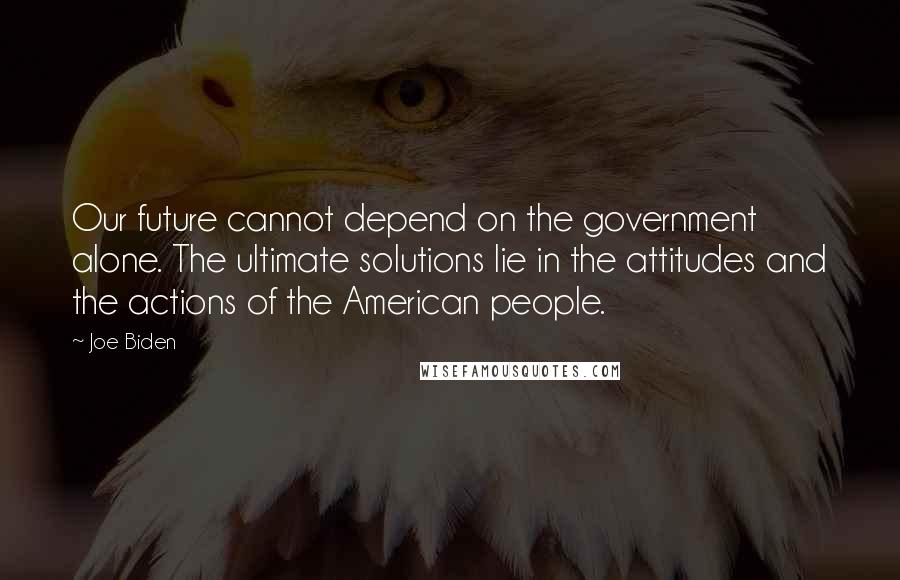 Joe Biden Quotes: Our future cannot depend on the government alone. The ultimate solutions lie in the attitudes and the actions of the American people.