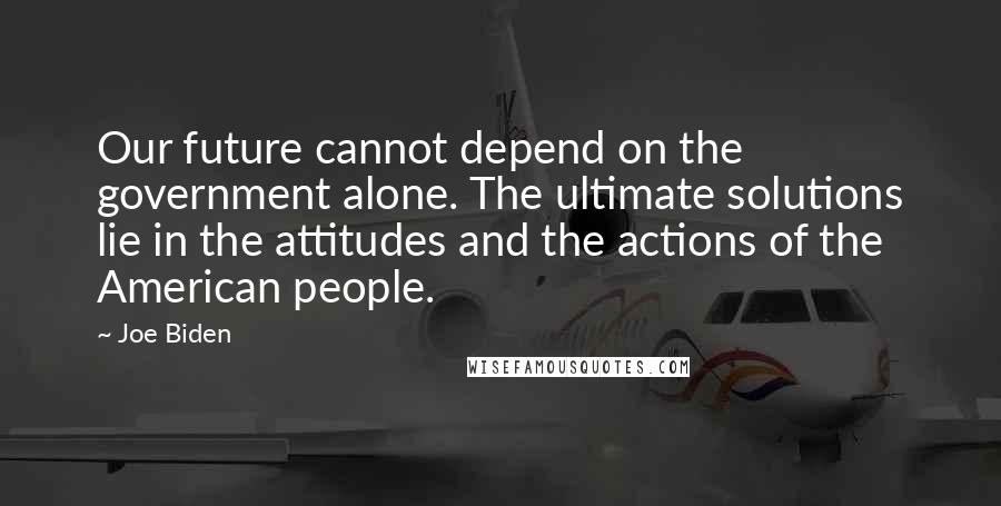 Joe Biden Quotes: Our future cannot depend on the government alone. The ultimate solutions lie in the attitudes and the actions of the American people.