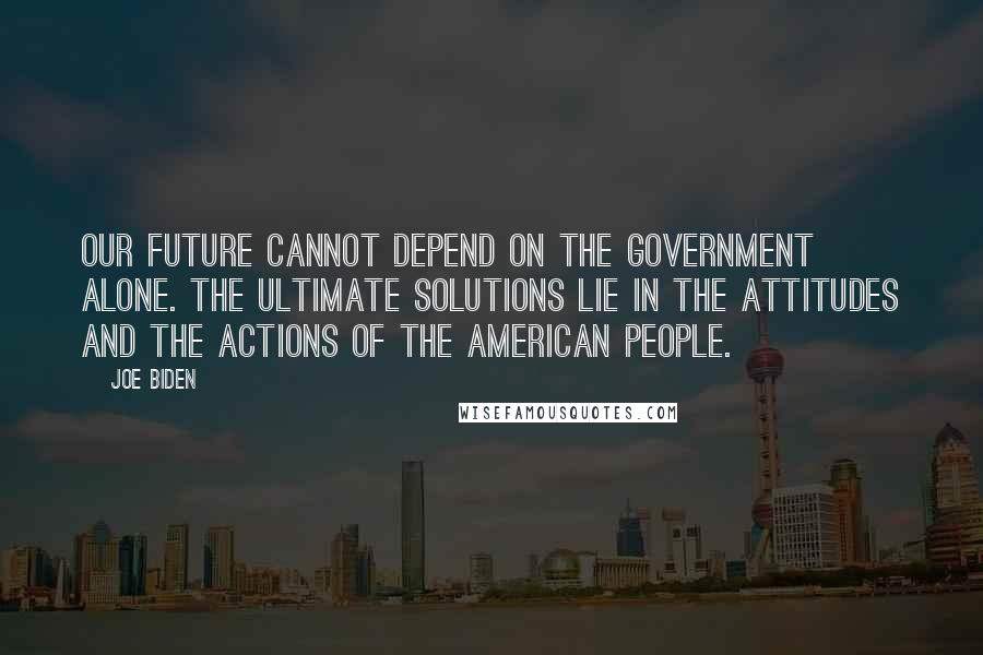 Joe Biden Quotes: Our future cannot depend on the government alone. The ultimate solutions lie in the attitudes and the actions of the American people.