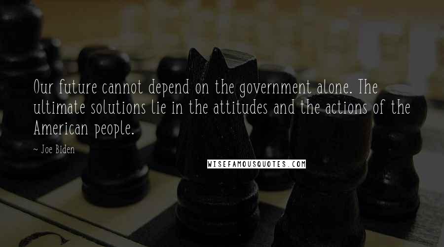 Joe Biden Quotes: Our future cannot depend on the government alone. The ultimate solutions lie in the attitudes and the actions of the American people.