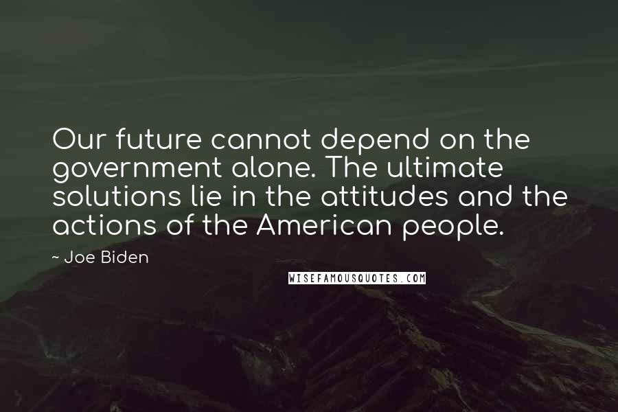 Joe Biden Quotes: Our future cannot depend on the government alone. The ultimate solutions lie in the attitudes and the actions of the American people.