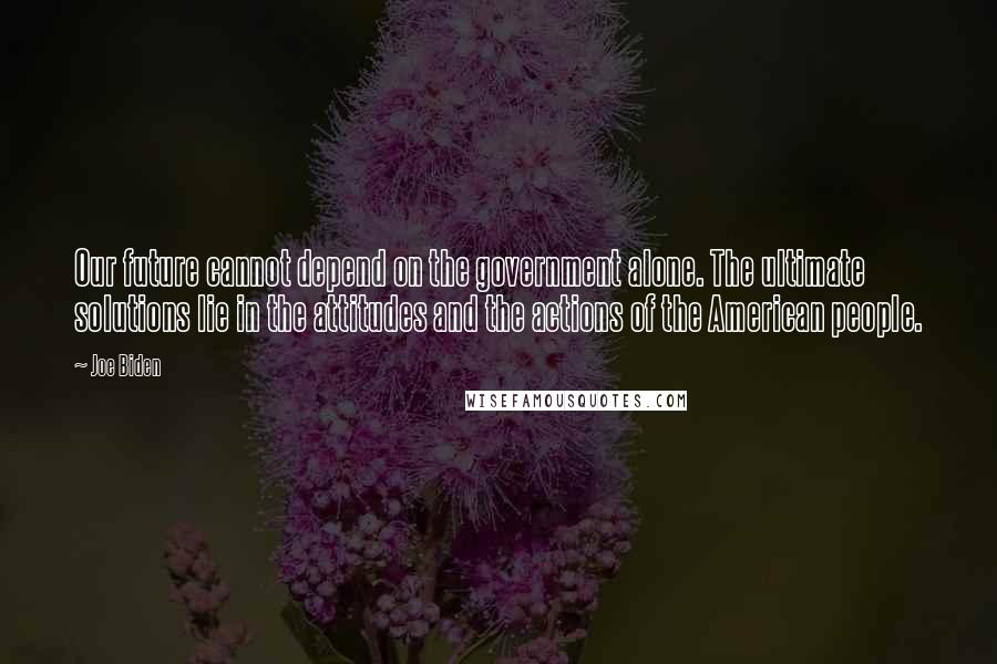 Joe Biden Quotes: Our future cannot depend on the government alone. The ultimate solutions lie in the attitudes and the actions of the American people.