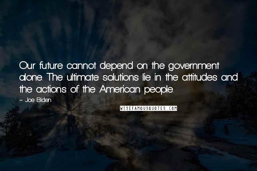 Joe Biden Quotes: Our future cannot depend on the government alone. The ultimate solutions lie in the attitudes and the actions of the American people.