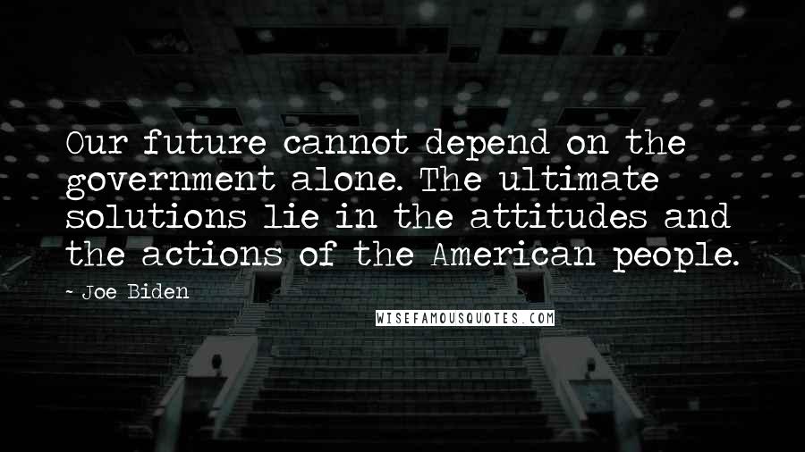 Joe Biden Quotes: Our future cannot depend on the government alone. The ultimate solutions lie in the attitudes and the actions of the American people.