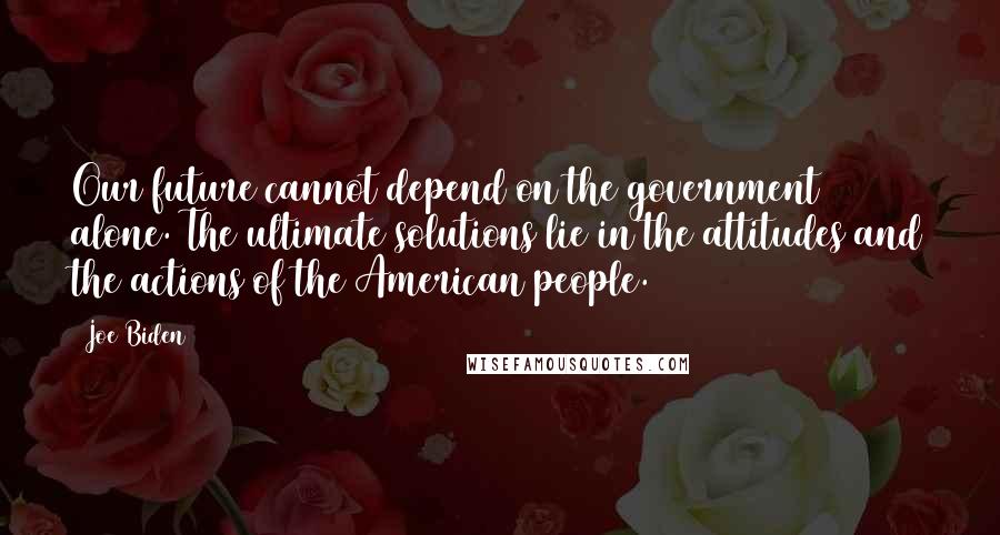 Joe Biden Quotes: Our future cannot depend on the government alone. The ultimate solutions lie in the attitudes and the actions of the American people.