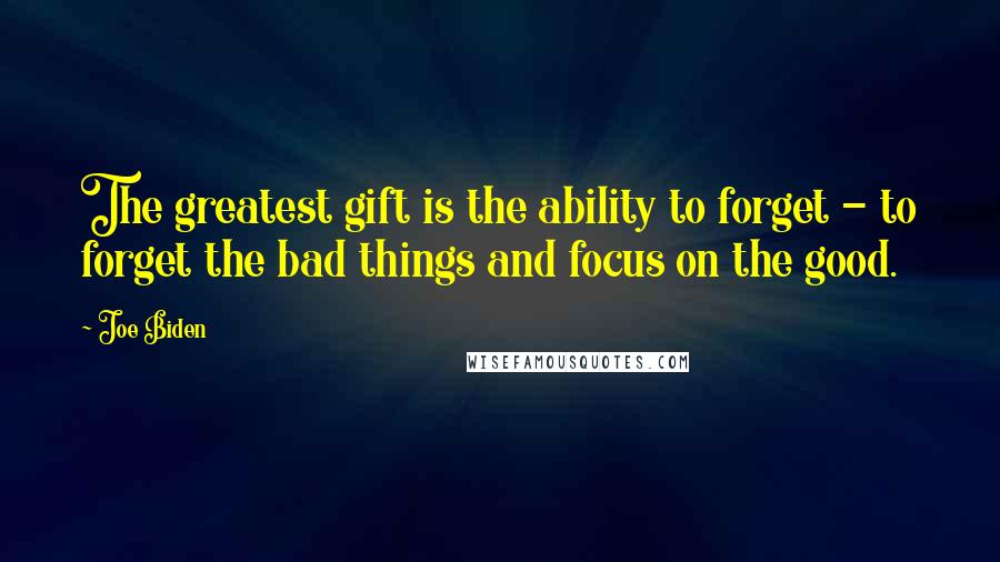 Joe Biden Quotes: The greatest gift is the ability to forget - to forget the bad things and focus on the good.