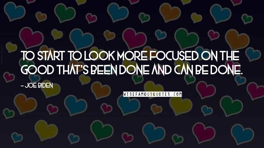 Joe Biden Quotes: To start to look more focused on the good that's been done and can be done.