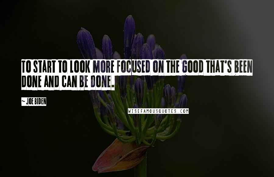 Joe Biden Quotes: To start to look more focused on the good that's been done and can be done.