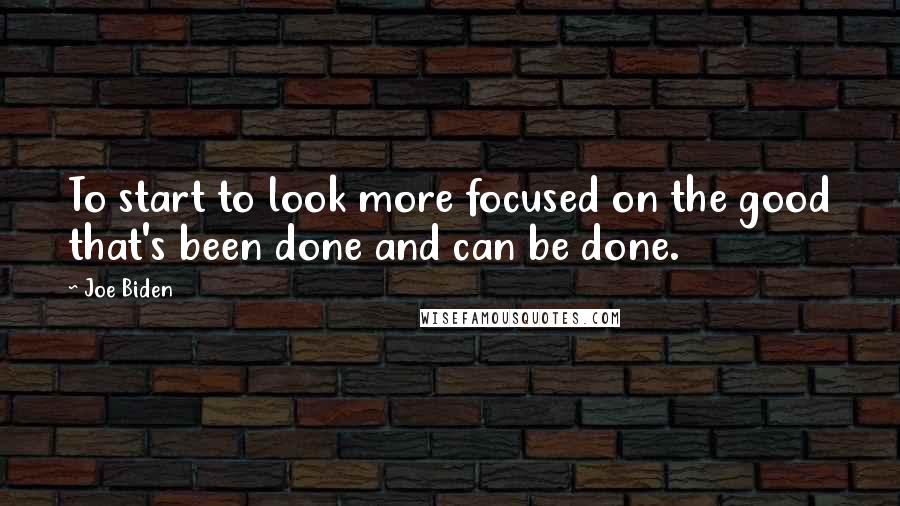 Joe Biden Quotes: To start to look more focused on the good that's been done and can be done.