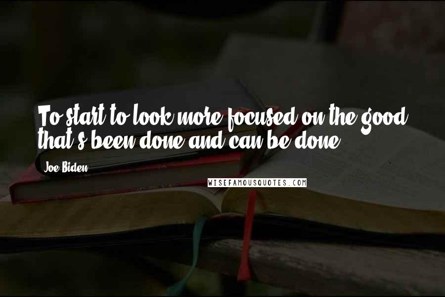 Joe Biden Quotes: To start to look more focused on the good that's been done and can be done.