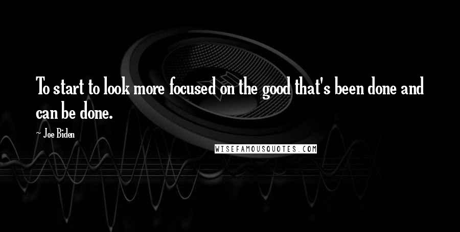 Joe Biden Quotes: To start to look more focused on the good that's been done and can be done.