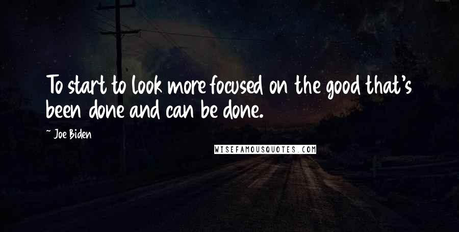 Joe Biden Quotes: To start to look more focused on the good that's been done and can be done.