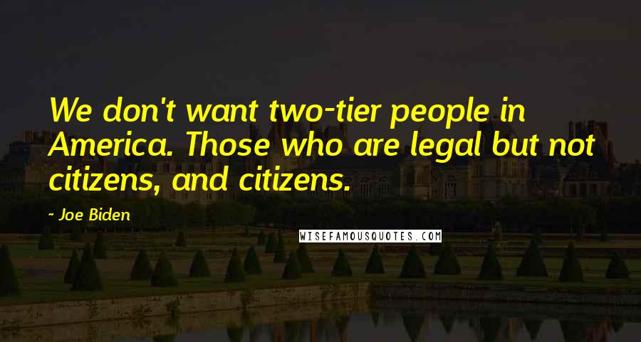 Joe Biden Quotes: We don't want two-tier people in America. Those who are legal but not citizens, and citizens.