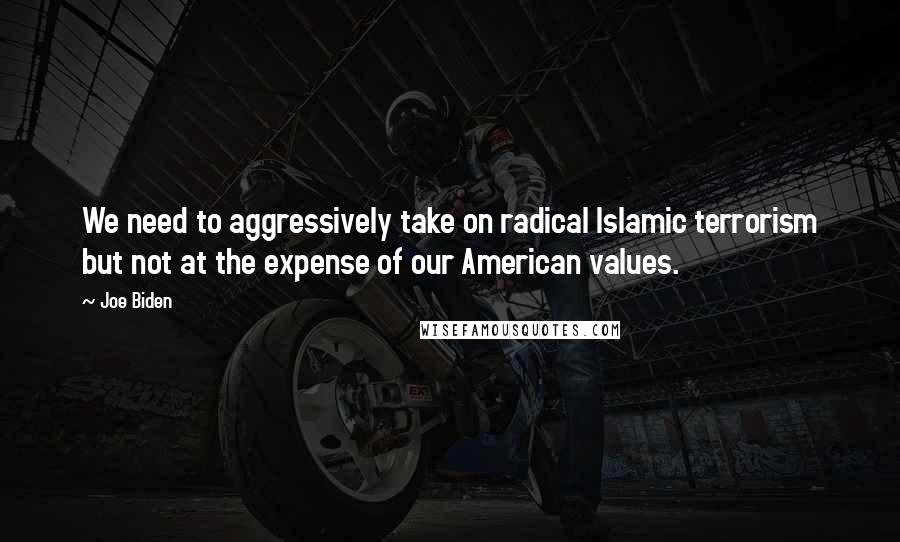 Joe Biden Quotes: We need to aggressively take on radical Islamic terrorism but not at the expense of our American values.