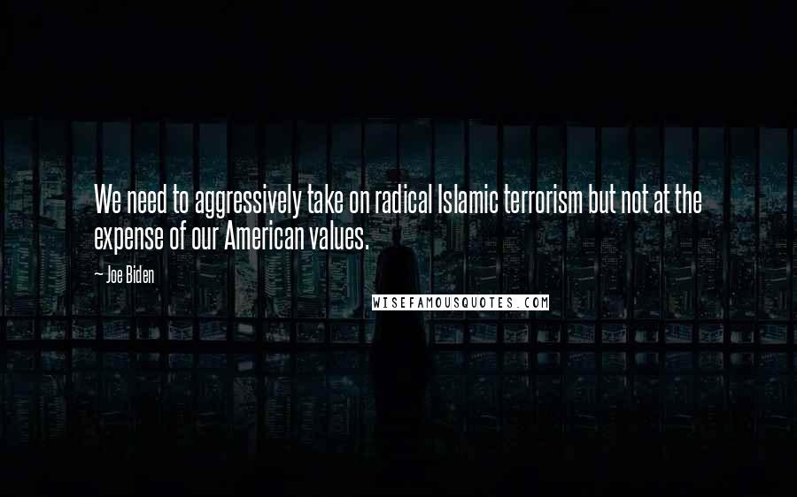 Joe Biden Quotes: We need to aggressively take on radical Islamic terrorism but not at the expense of our American values.