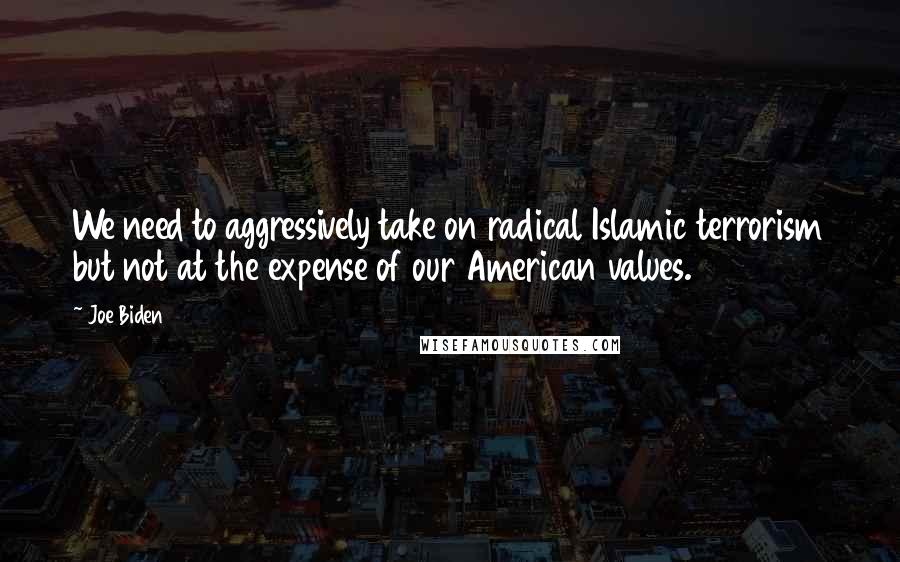 Joe Biden Quotes: We need to aggressively take on radical Islamic terrorism but not at the expense of our American values.