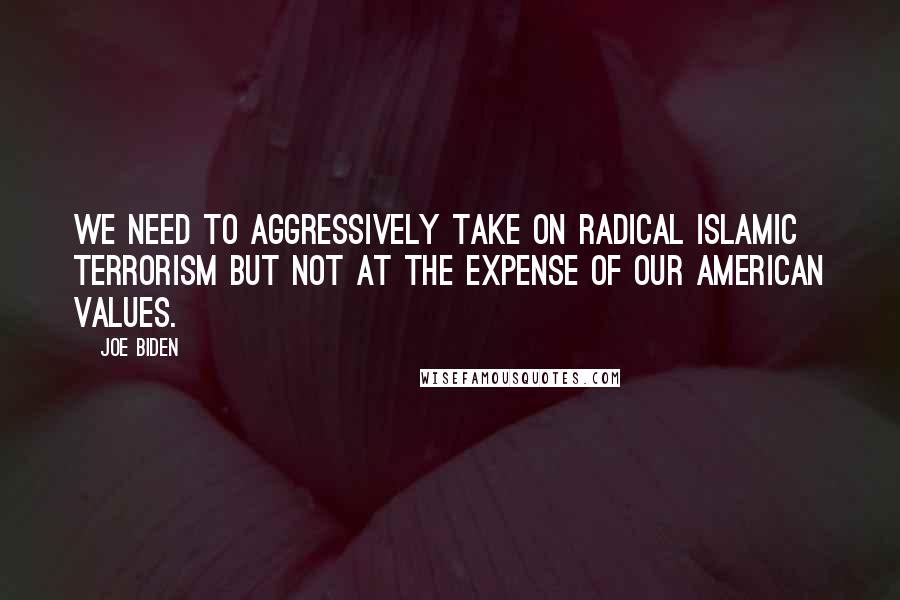 Joe Biden Quotes: We need to aggressively take on radical Islamic terrorism but not at the expense of our American values.
