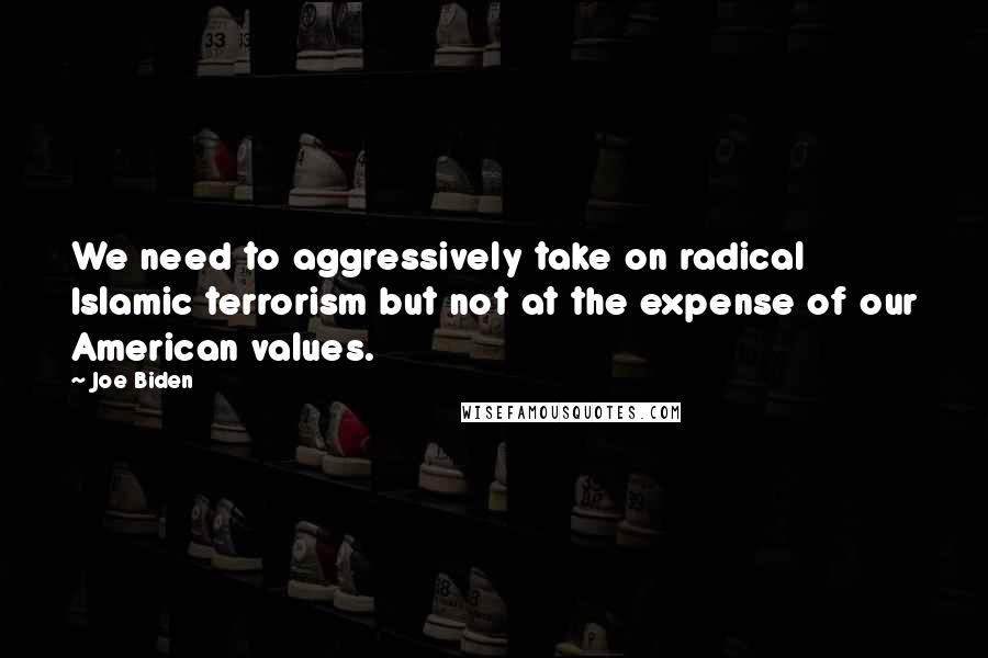 Joe Biden Quotes: We need to aggressively take on radical Islamic terrorism but not at the expense of our American values.