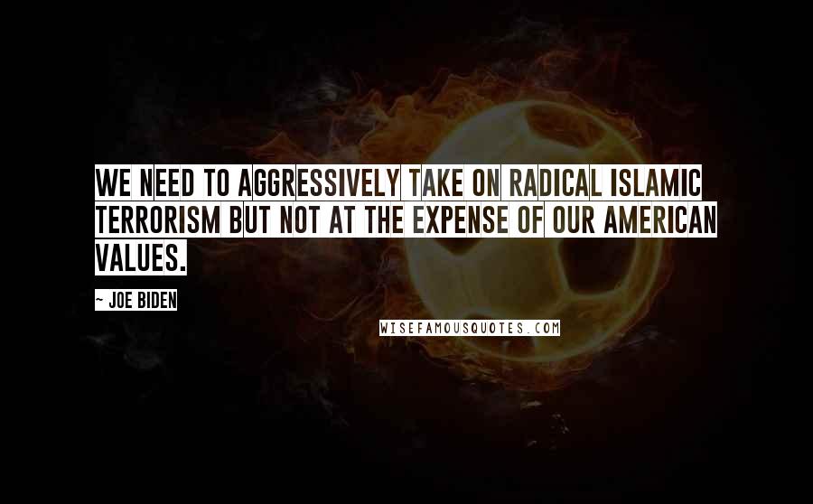 Joe Biden Quotes: We need to aggressively take on radical Islamic terrorism but not at the expense of our American values.