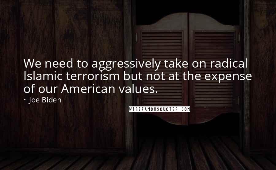 Joe Biden Quotes: We need to aggressively take on radical Islamic terrorism but not at the expense of our American values.