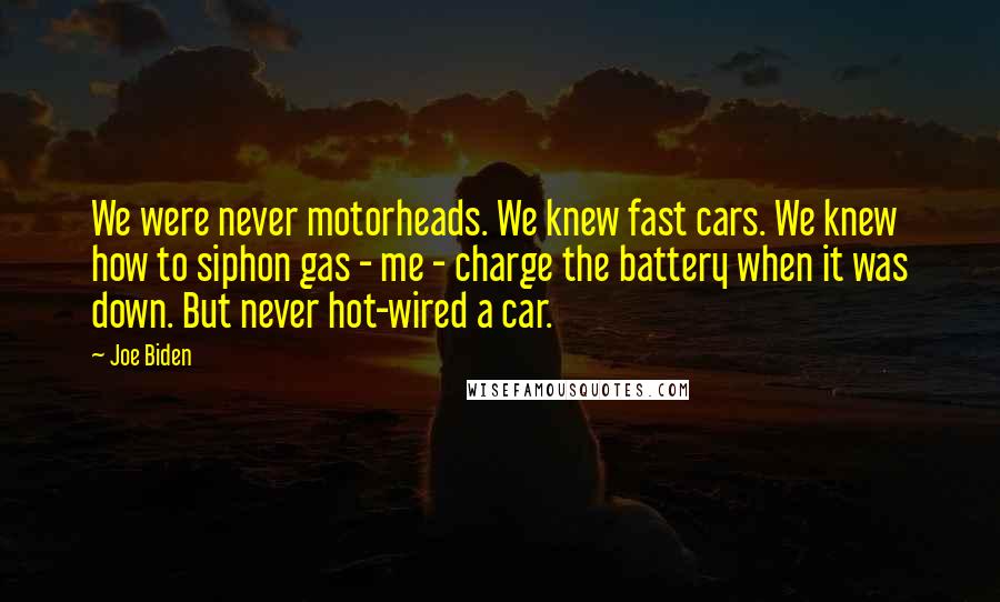 Joe Biden Quotes: We were never motorheads. We knew fast cars. We knew how to siphon gas - me - charge the battery when it was down. But never hot-wired a car.