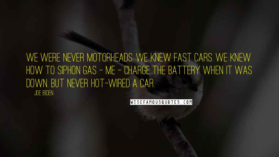 Joe Biden Quotes: We were never motorheads. We knew fast cars. We knew how to siphon gas - me - charge the battery when it was down. But never hot-wired a car.