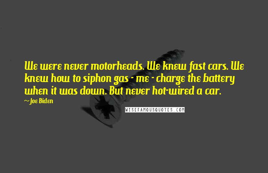 Joe Biden Quotes: We were never motorheads. We knew fast cars. We knew how to siphon gas - me - charge the battery when it was down. But never hot-wired a car.