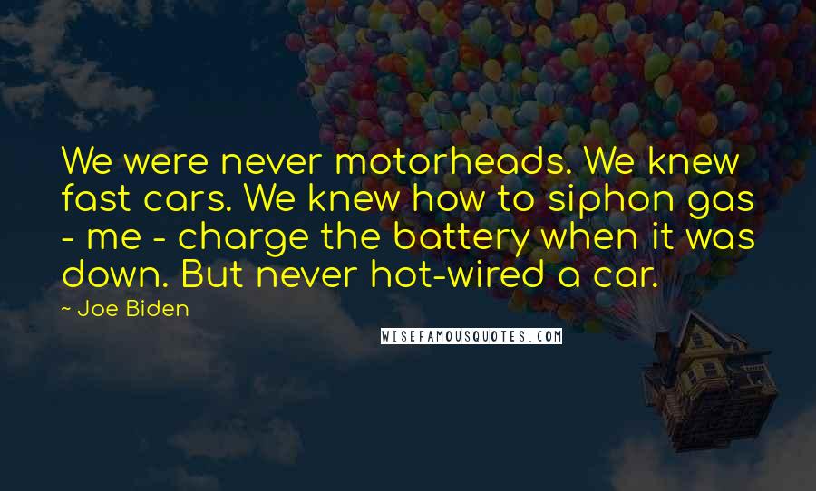 Joe Biden Quotes: We were never motorheads. We knew fast cars. We knew how to siphon gas - me - charge the battery when it was down. But never hot-wired a car.
