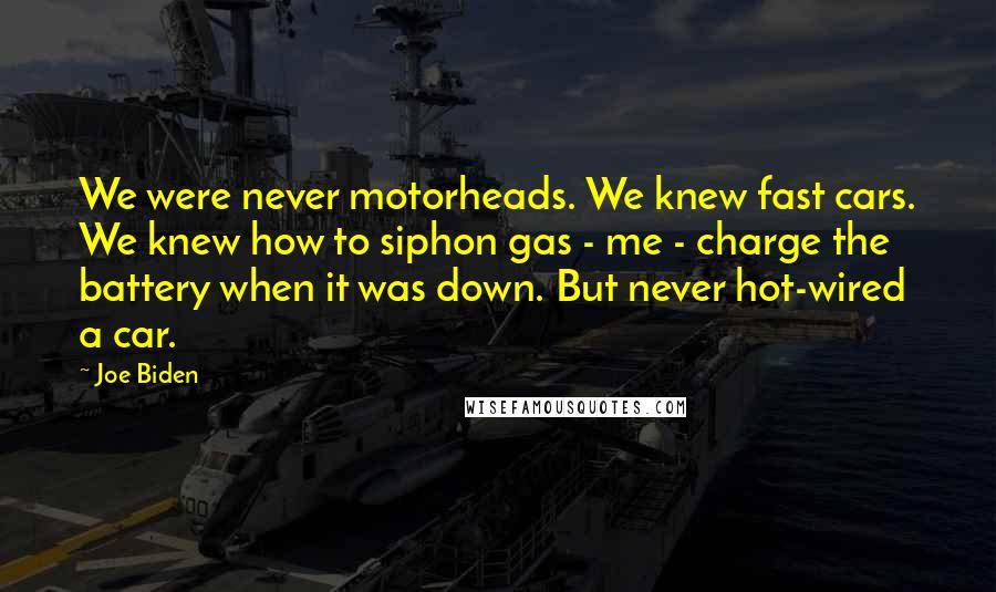 Joe Biden Quotes: We were never motorheads. We knew fast cars. We knew how to siphon gas - me - charge the battery when it was down. But never hot-wired a car.