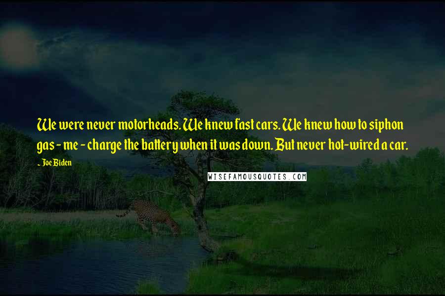Joe Biden Quotes: We were never motorheads. We knew fast cars. We knew how to siphon gas - me - charge the battery when it was down. But never hot-wired a car.