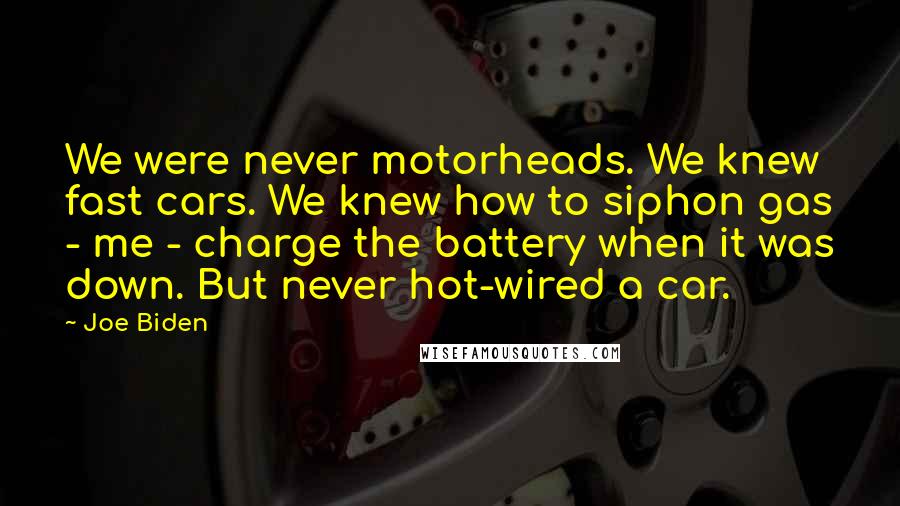 Joe Biden Quotes: We were never motorheads. We knew fast cars. We knew how to siphon gas - me - charge the battery when it was down. But never hot-wired a car.