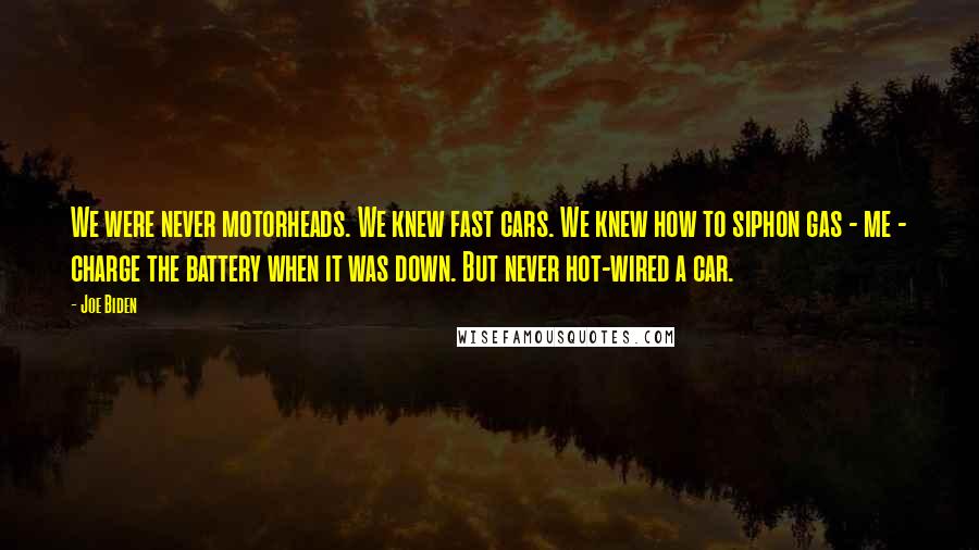 Joe Biden Quotes: We were never motorheads. We knew fast cars. We knew how to siphon gas - me - charge the battery when it was down. But never hot-wired a car.