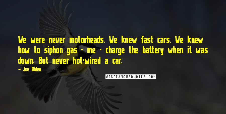 Joe Biden Quotes: We were never motorheads. We knew fast cars. We knew how to siphon gas - me - charge the battery when it was down. But never hot-wired a car.