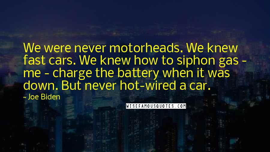 Joe Biden Quotes: We were never motorheads. We knew fast cars. We knew how to siphon gas - me - charge the battery when it was down. But never hot-wired a car.