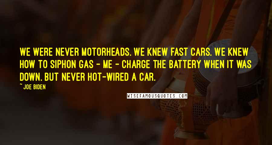 Joe Biden Quotes: We were never motorheads. We knew fast cars. We knew how to siphon gas - me - charge the battery when it was down. But never hot-wired a car.