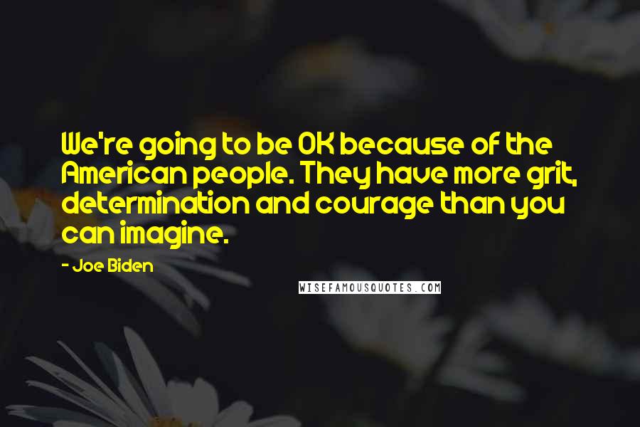 Joe Biden Quotes: We're going to be OK because of the American people. They have more grit, determination and courage than you can imagine.