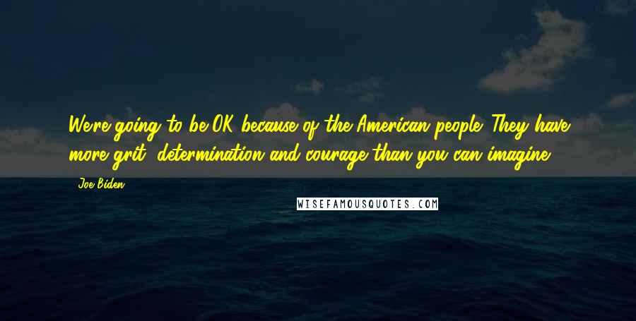 Joe Biden Quotes: We're going to be OK because of the American people. They have more grit, determination and courage than you can imagine.