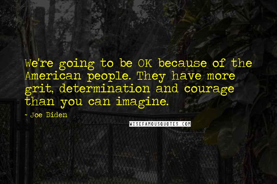 Joe Biden Quotes: We're going to be OK because of the American people. They have more grit, determination and courage than you can imagine.