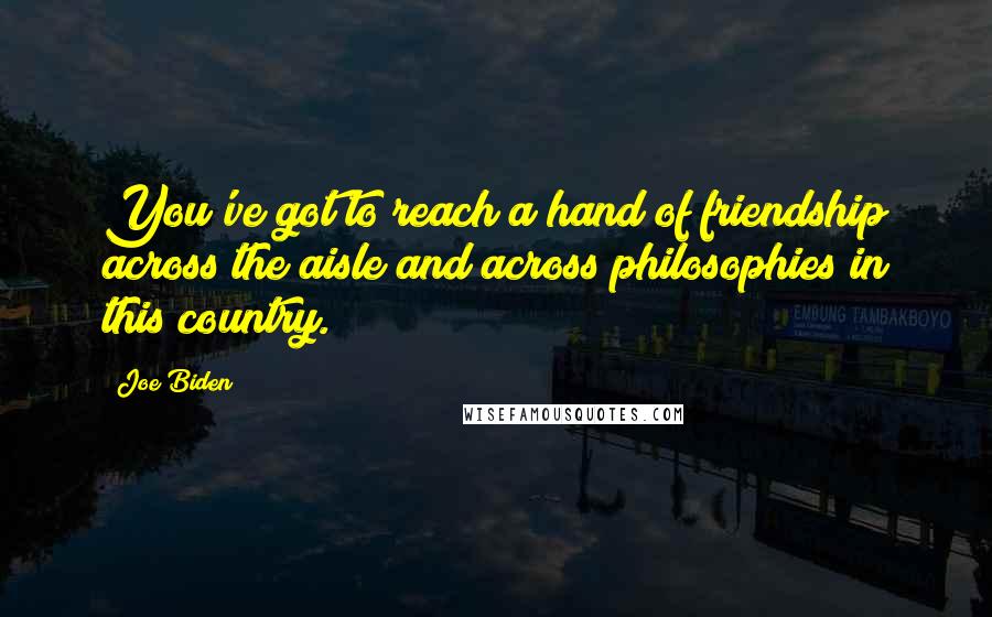 Joe Biden Quotes: You've got to reach a hand of friendship across the aisle and across philosophies in this country.