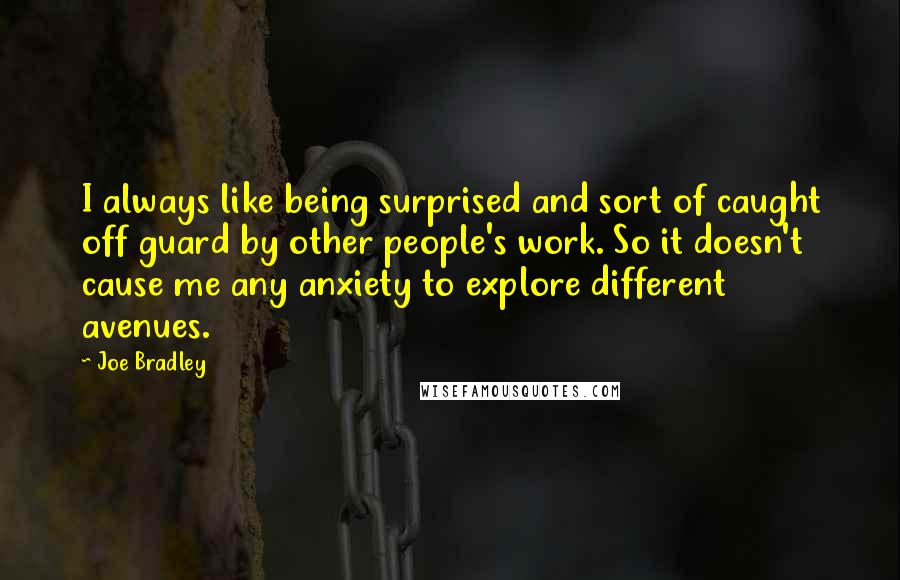Joe Bradley Quotes: I always like being surprised and sort of caught off guard by other people's work. So it doesn't cause me any anxiety to explore different avenues.