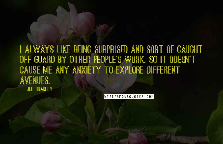 Joe Bradley Quotes: I always like being surprised and sort of caught off guard by other people's work. So it doesn't cause me any anxiety to explore different avenues.