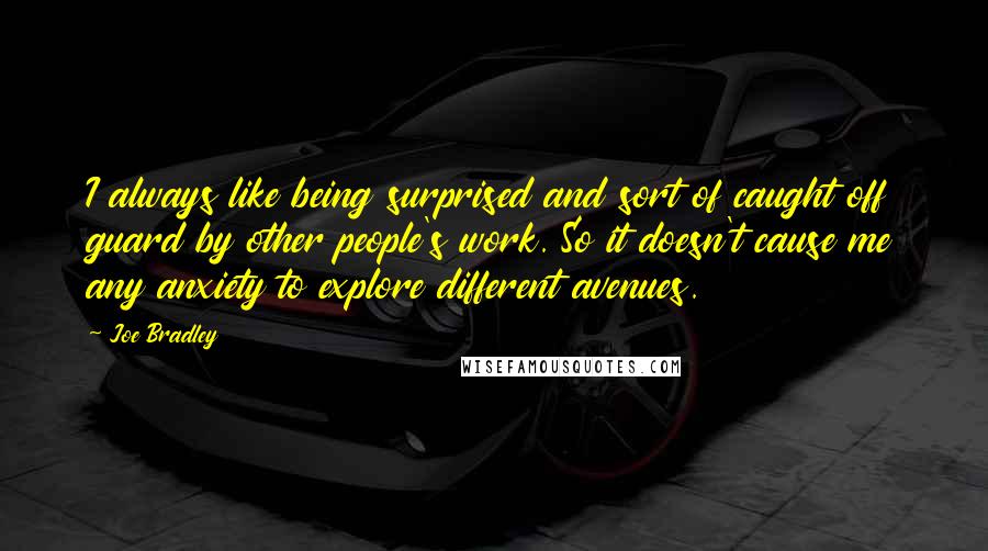Joe Bradley Quotes: I always like being surprised and sort of caught off guard by other people's work. So it doesn't cause me any anxiety to explore different avenues.